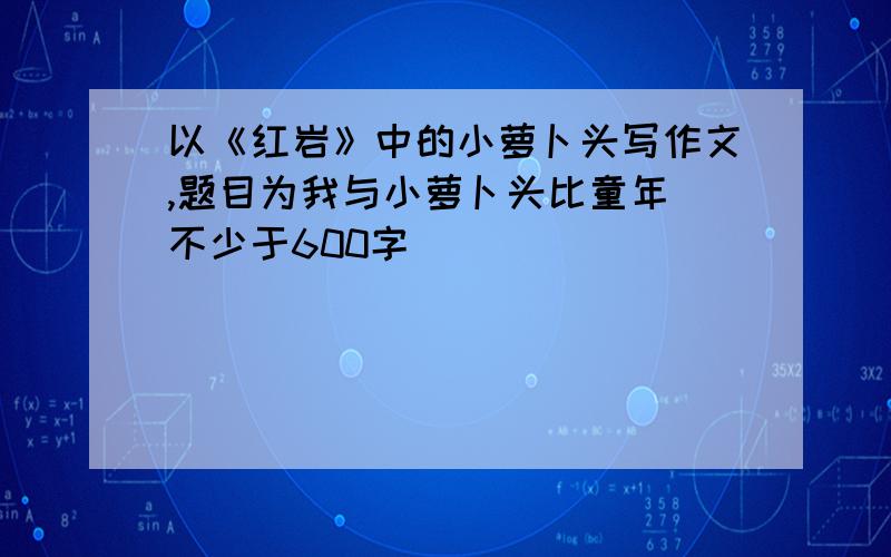 以《红岩》中的小萝卜头写作文,题目为我与小萝卜头比童年（不少于600字）