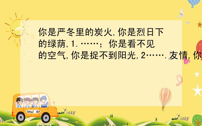 你是严冬里的炭火,你是烈日下的绿荫,1.……；你是看不见的空气,你是捉不到阳光,2…….友情,你在哪里?（请在……的符合