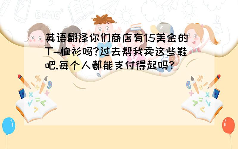 英语翻译你们商店有15美金的T-恤衫吗?过去帮我卖这些鞋吧.每个人都能支付得起吗?