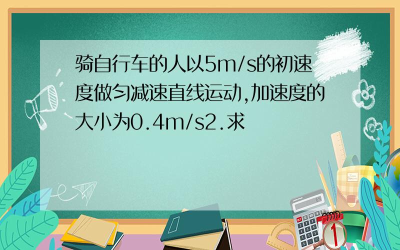 骑自行车的人以5m/s的初速度做匀减速直线运动,加速度的大小为0.4m/s2.求