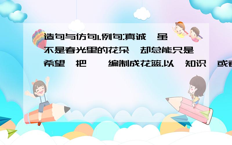 造句与仿句1.例句:真诚,虽不是春光里的花朵,却总能只是希望,把憧憬编制成花篮.以