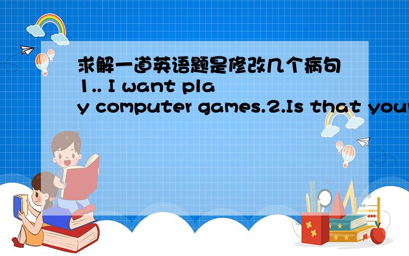 求解一道英语题是修改几个病句1.. I want play computer games.2.Is that your