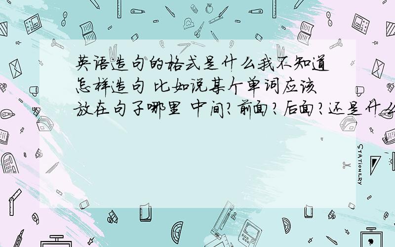 英语造句的格式是什么我不知道怎样造句 比如说某个单词应该放在句子哪里 中间?前面?后面?还是什么什么 我小学英语没学好