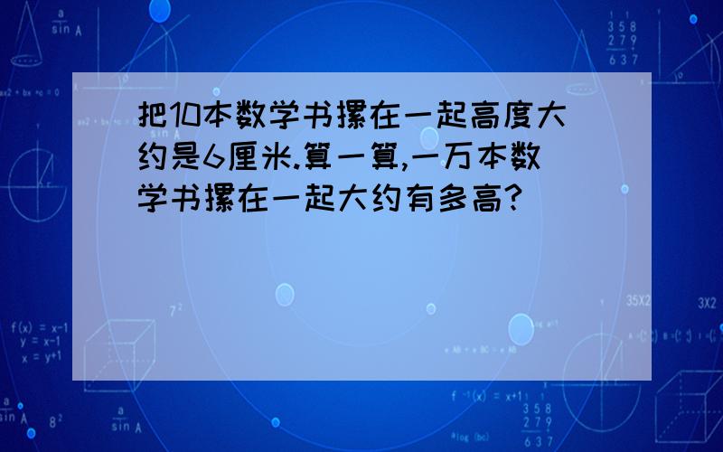 把10本数学书摞在一起高度大约是6厘米.算一算,一万本数学书摞在一起大约有多高?