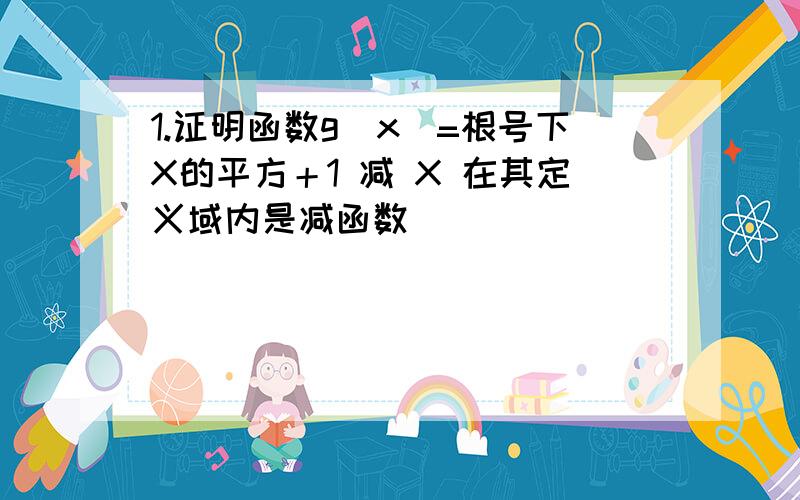 1.证明函数g(x)=根号下X的平方＋1 减 X 在其定义域内是减函数