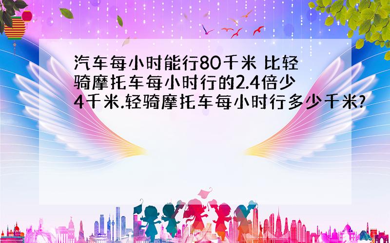 汽车每小时能行80千米 比轻骑摩托车每小时行的2.4倍少4千米.轻骑摩托车每小时行多少千米?