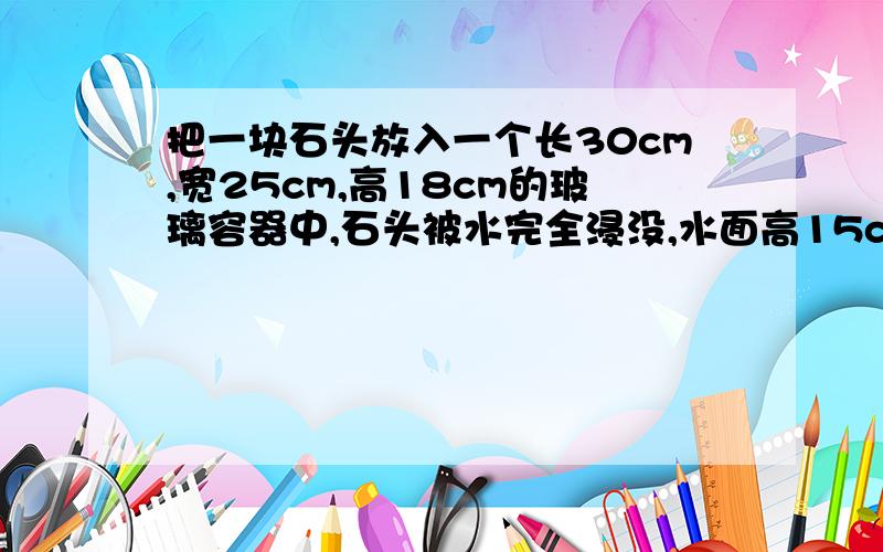 把一块石头放入一个长30cm,宽25cm,高18cm的玻璃容器中,石头被水完全浸没,水面高15cm,把石头取出后,