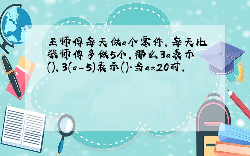 王师傅每天做a个零件,每天比张师傅多做5个,那么3a表示(),3(a-5)表示().当a=20时,