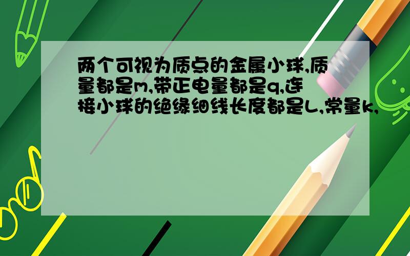 两个可视为质点的金属小球,质量都是m,带正电量都是q,连接小球的绝缘细线长度都是L,常量k,