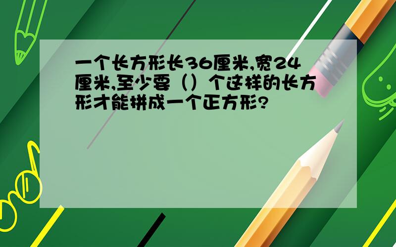 一个长方形长36厘米,宽24厘米,至少要（）个这样的长方形才能拼成一个正方形?