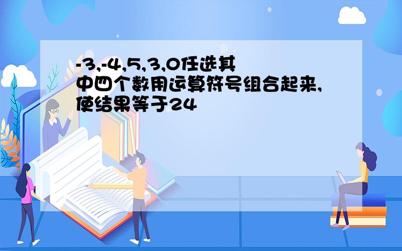 -3,-4,5,3,0任选其中四个数用运算符号组合起来,使结果等于24