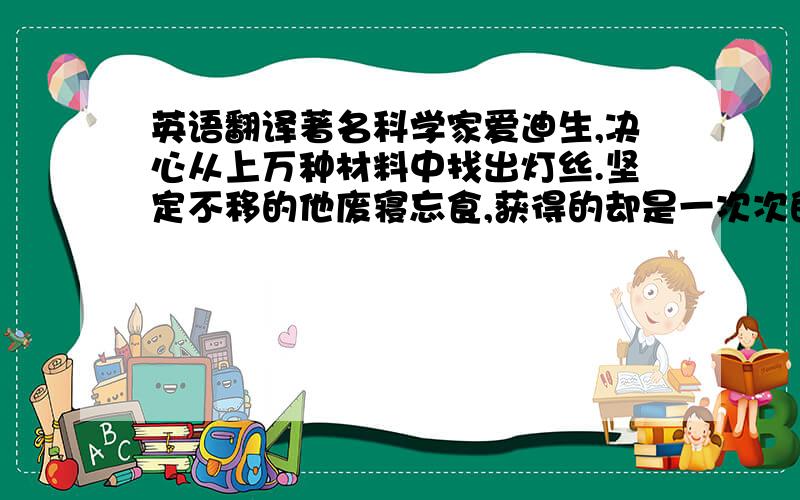 英语翻译著名科学家爱迪生,决心从上万种材料中找出灯丝.坚定不移的他废寝忘食,获得的却是一次次的失败.然而,他并不因此而退