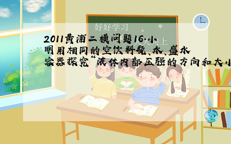 2011黄浦二模问题16．小明用相同的空饮料瓶、水、盛水容器探究“液体内部压强的方向和大小特点”.他在饮料瓶的不同位置上