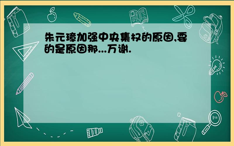 朱元璋加强中央集权的原因,要的是原因那...万谢.