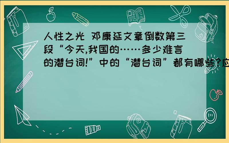 人性之光 邓康延文章倒数第三段“今天,我国的……多少难言的潜台词!”中的“潜台词”都有哪些?应该有几层吧……还请有一定阅