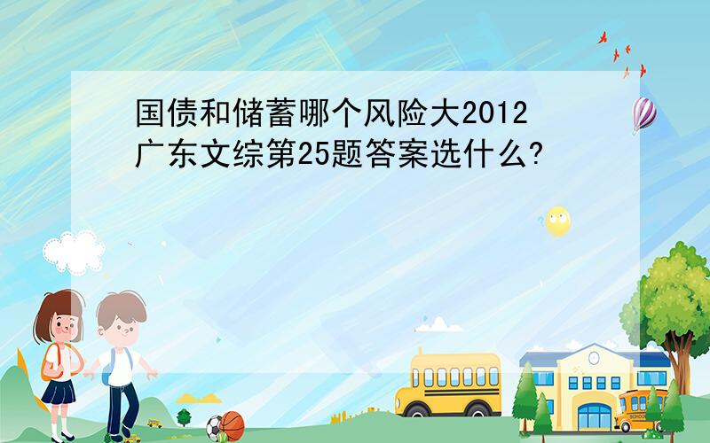 国债和储蓄哪个风险大2012广东文综第25题答案选什么?