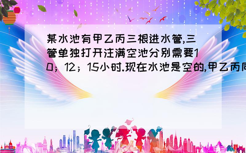 某水池有甲乙丙三根进水管,三管单独打开注满空池分别需要10；12；15小时.现在水池是空的,甲乙丙同时打开,过了一段时间