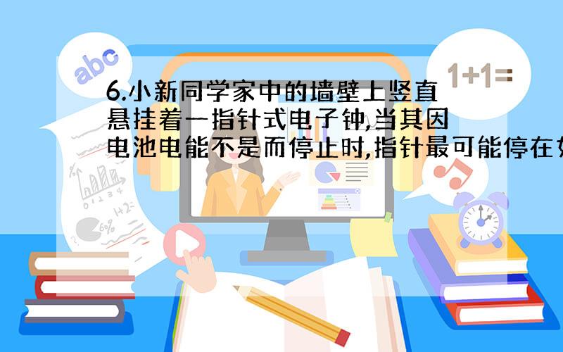 6.小新同学家中的墙壁上竖直悬挂着一指针式电子钟,当其因电池电能不是而停止时,指针最可能停在如图4中所示的哪个位置附近&