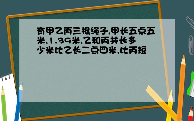 有甲乙丙三根绳子,甲长五点五米,1.39米,乙和丙共长多少米比乙长二点四米,比丙短