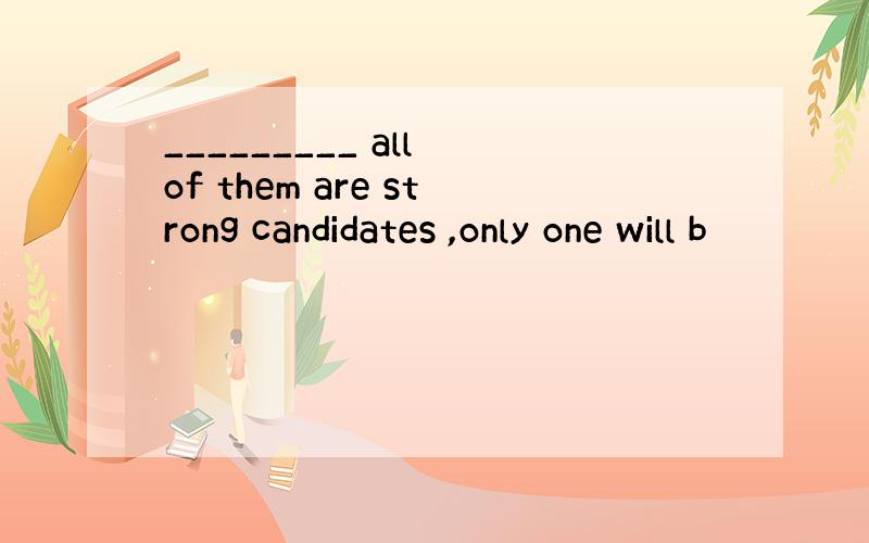 _________ all of them are strong candidates ,only one will b