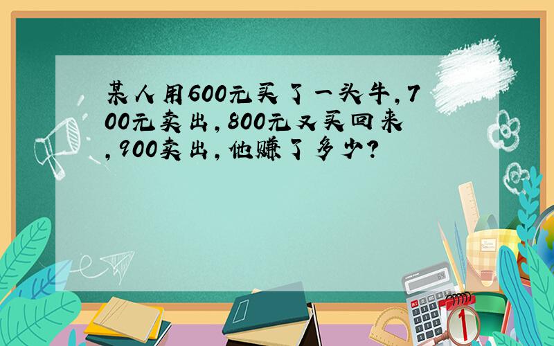 某人用600元买了一头牛,700元卖出,800元又买回来,900卖出,他赚了多少?