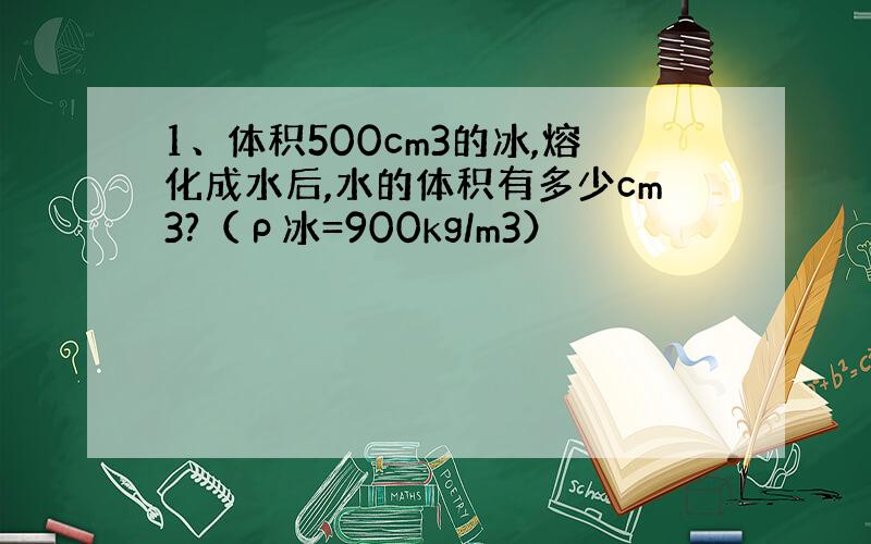 1、体积500cm3的冰,熔化成水后,水的体积有多少cm3?（ρ冰=900kg/m3）