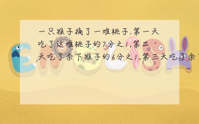 一只猴子摘了一堆桃子.第一天吃了这堆桃子的7分之1,第二天吃了余下猴子的6分之1,第三天吃了余下桃子的5