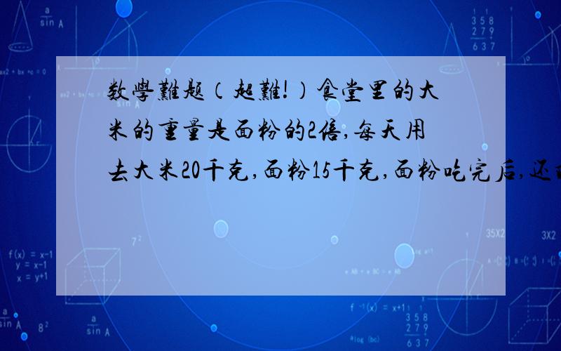 数学难题（超难!）食堂里的大米的重量是面粉的2倍,每天用去大米20千克,面粉15千克,面粉吃完后,还剩大米80千克,食堂