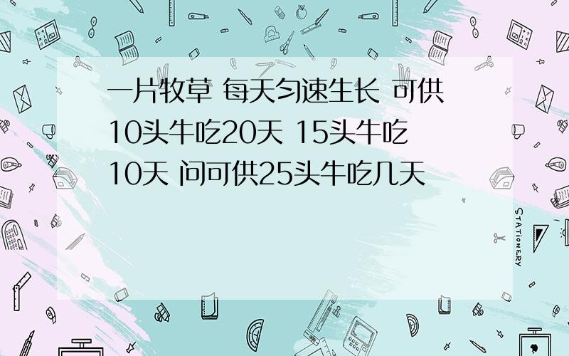 一片牧草 每天匀速生长 可供10头牛吃20天 15头牛吃10天 问可供25头牛吃几天