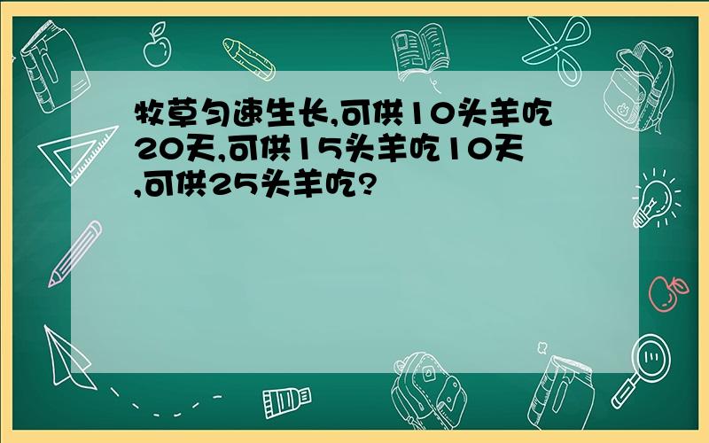 牧草匀速生长,可供10头羊吃20天,可供15头羊吃10天,可供25头羊吃?