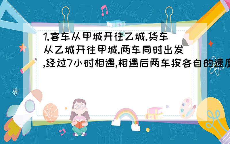 1.客车从甲城开往乙城.货车从乙城开往甲城.两车同时出发,经过7小时相遇,相遇后两车按各自的速度行3小时,这是客车离乙城