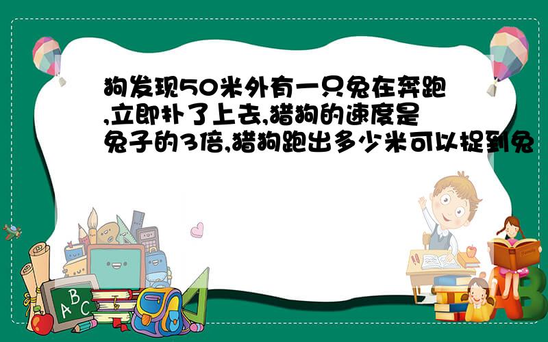 狗发现50米外有一只兔在奔跑,立即扑了上去,猎狗的速度是兔子的3倍,猎狗跑出多少米可以捉到兔