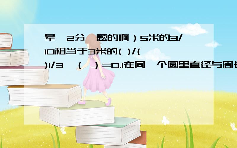 晕,2分一题的啊）5米的3/10相当于3米的( )/( )1/3÷（ ）=0.1在同一个圆里直径与周长的关系用式子表示为