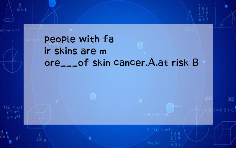 people with fair skins are more___of skin cancer.A.at risk B