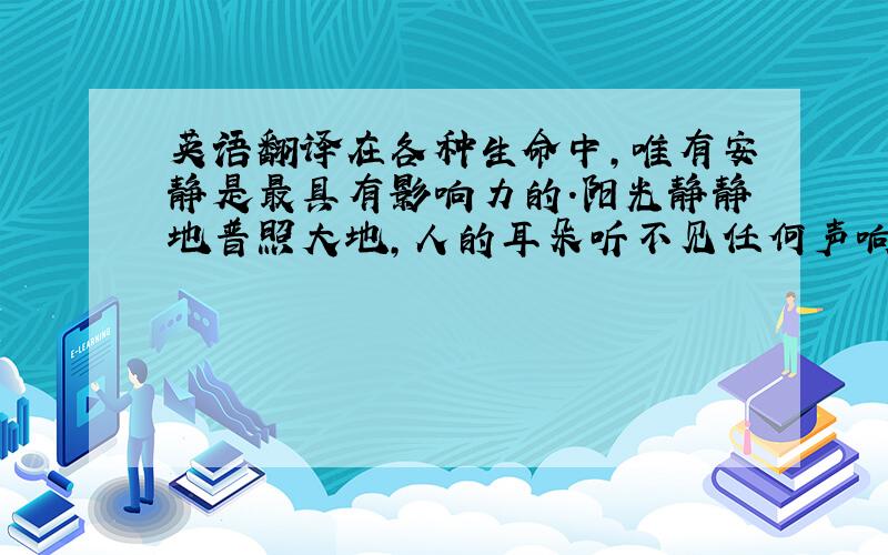 英语翻译在各种生命中,唯有安静是最具有影响力的.阳光静静地普照大地,人的耳朵听不见任何声响,但是它却带给人无限的祝福.地