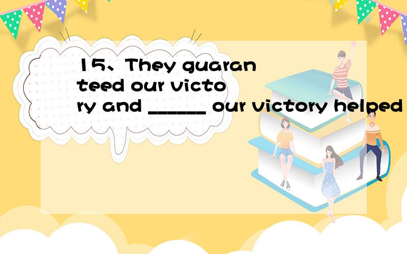 15、They guaranteed our victory and ______ our victory helped