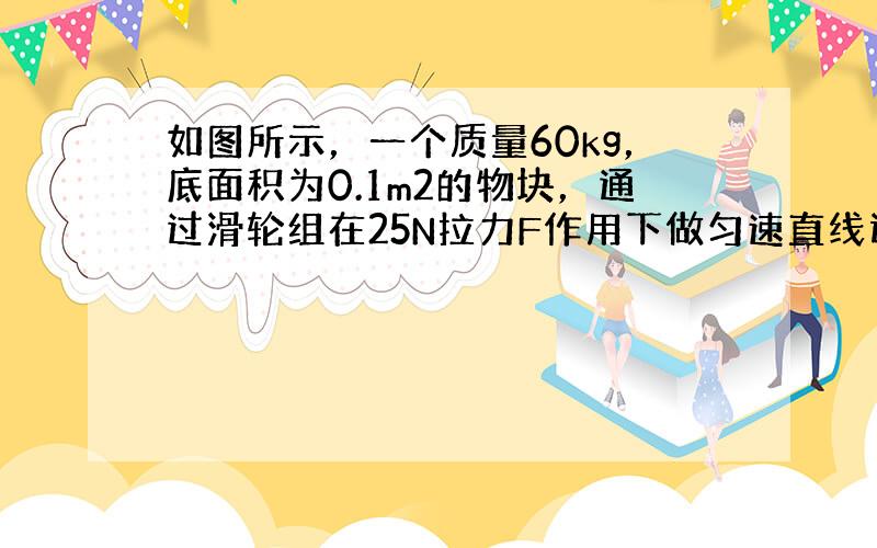 如图所示，一个质量60kg，底面积为0.1m2的物块，通过滑轮组在25N拉力F作用下做匀速直线运动，水平向右运动了0.4