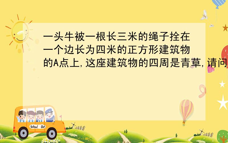 一头牛被一根长三米的绳子拴在一个边长为四米的正方形建筑物的A点上,这座建筑物的四周是青草,请问这头牛能吃到草地的面积是多