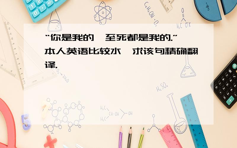 “你是我的,至死都是我的.”本人英语比较水,求该句精确翻译.