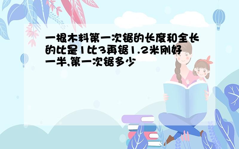 一根木料第一次锯的长度和全长的比是1比3再锯1.2米刚好一半,第一次锯多少