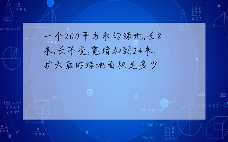 一个200平方米的绿地,长8米,长不变,宽增加到24米,扩大后的绿地面积是多少