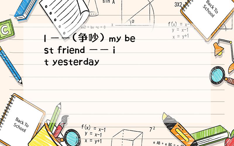 I ——(争吵) my best friend —— it yesterday