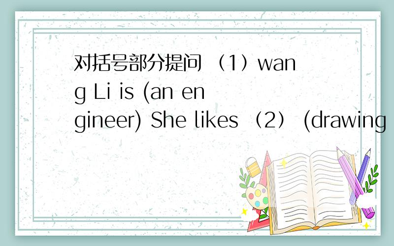 对括号部分提问 （1）wang Li is (an engineer) She likes （2） (drawing p