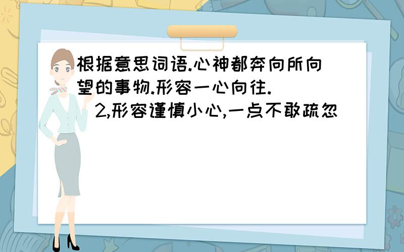 根据意思词语.心神都奔向所向望的事物.形容一心向往.（ ）2,形容谨慎小心,一点不敢疏忽