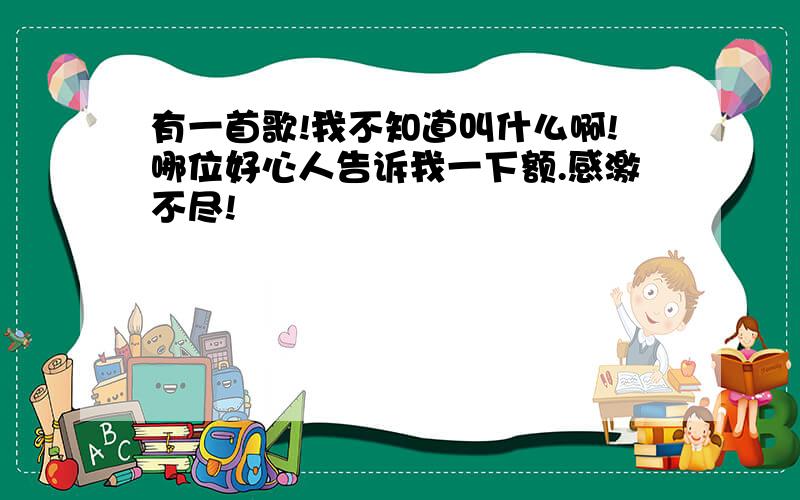 有一首歌!我不知道叫什么啊!哪位好心人告诉我一下额.感激不尽!