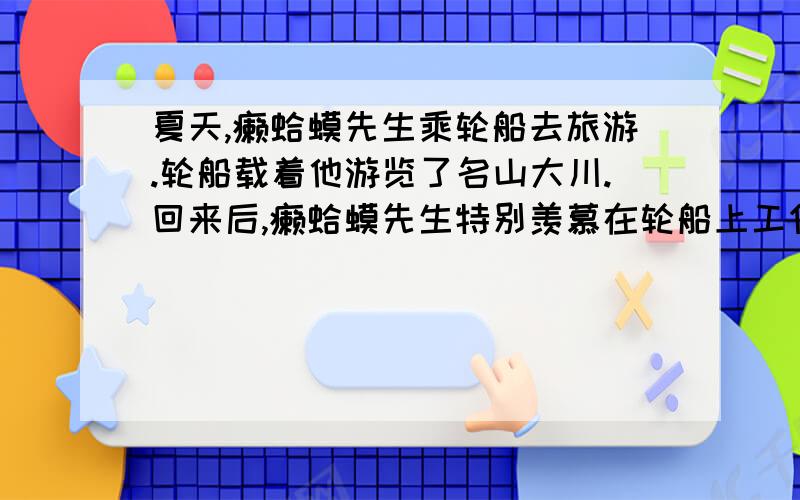 夏天,癞蛤蟆先生乘轮船去旅游.轮船载着他游览了名山大川.回来后,癞蛤蟆先生特别羡慕在轮船上工作的人.