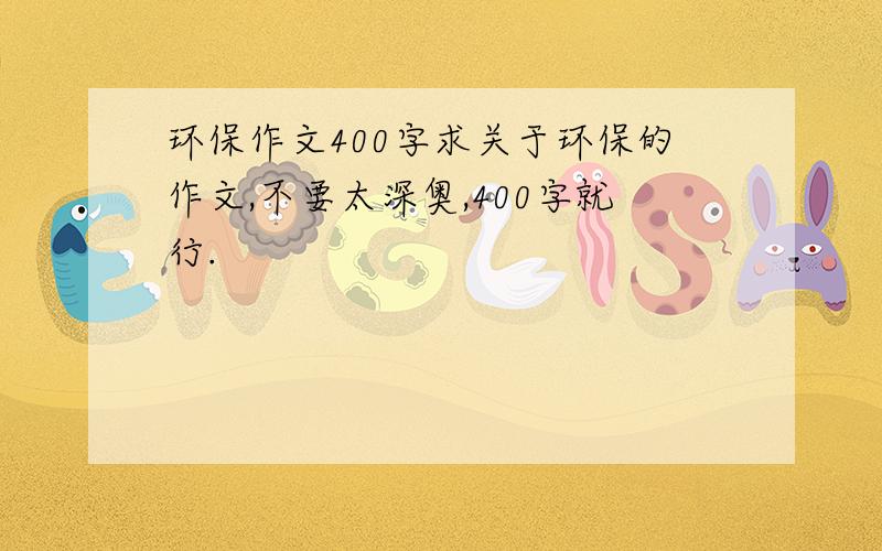 环保作文400字求关于环保的作文,不要太深奥,400字就行.