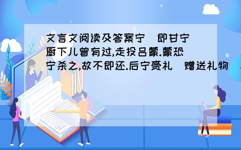 文言文阅读及答案宁(即甘宁)厨下儿曾有过,走投吕蒙.蒙恐宁杀之,故不即还.后宁赍礼(赠送礼物)礼蒙母,乃出厨下儿还宁.宁