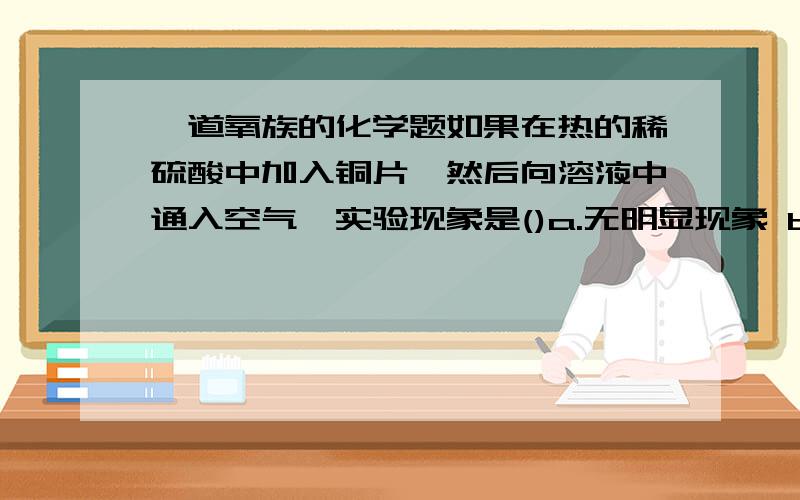 一道氧族的化学题如果在热的稀硫酸中加入铜片,然后向溶液中通入空气,实验现象是()a.无明显现象 b.铜片溶解,溶液变蓝色