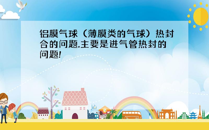 铝膜气球（薄膜类的气球）热封合的问题.主要是进气管热封的问题!